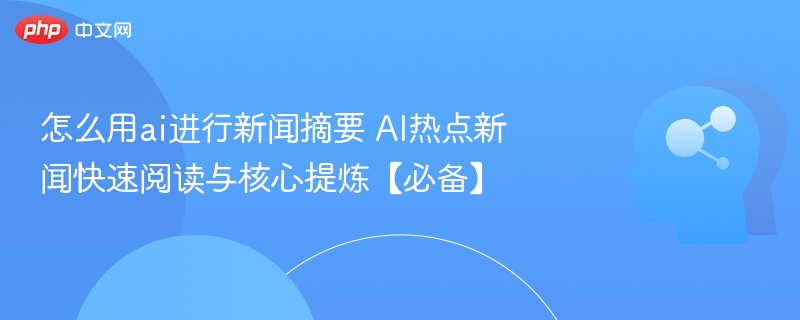 怎么用ai进行新闻摘要 AI热点新闻快速阅读与核心提炼【必备】