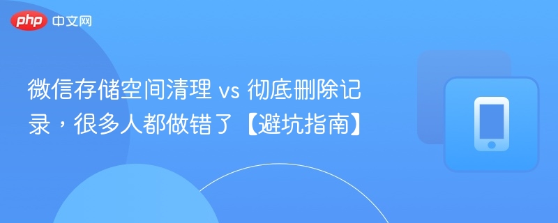 微信存储空间清理 vs 彻底删除记录，很多人都做错了【避坑指南】