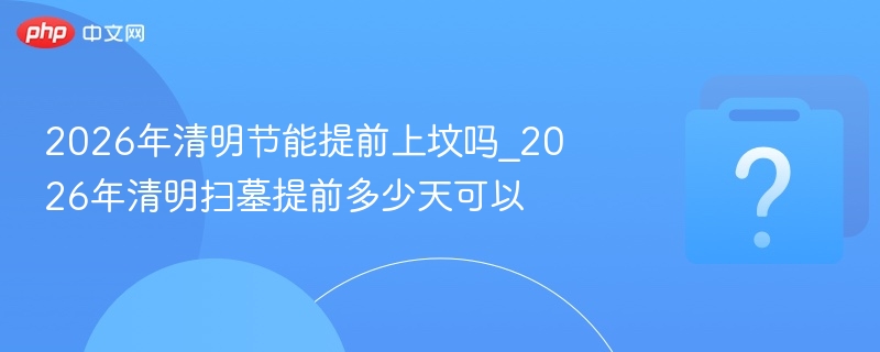 2026清明提前上坟规定与时间安排