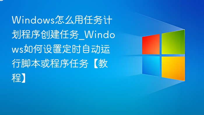 Windows怎么用任务计划程序创建任务_Windows如何设置定时自动运行脚本或程序任务【教程】
