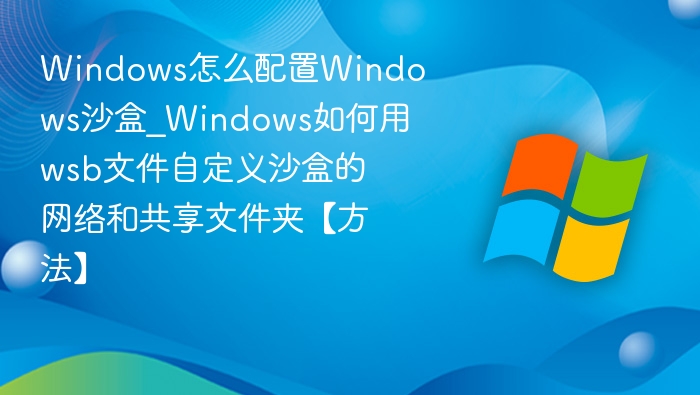 Windows怎么配置Windows沙盒_Windows如何用wsb文件自定义沙盒的网络和共享文件夹【方法】