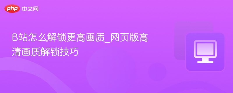 B站怎么解锁更高画质_网页版高清画质解锁技巧