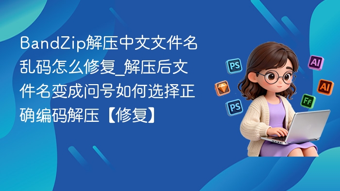 BandZip解压中文文件名乱码怎么修复_解压后文件名变成问号如何选择正确编码解压【修复】