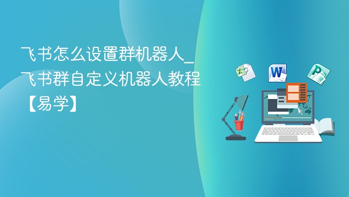飞书怎么设置群机器人_飞书群自定义机器人教程【易学】