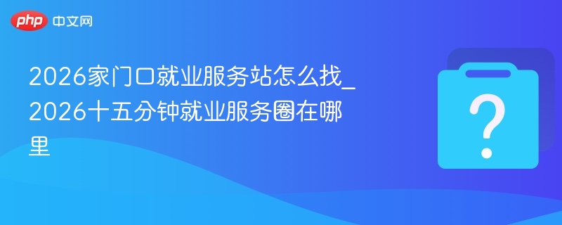 2026就业服务站怎么找？十五分钟圈在哪