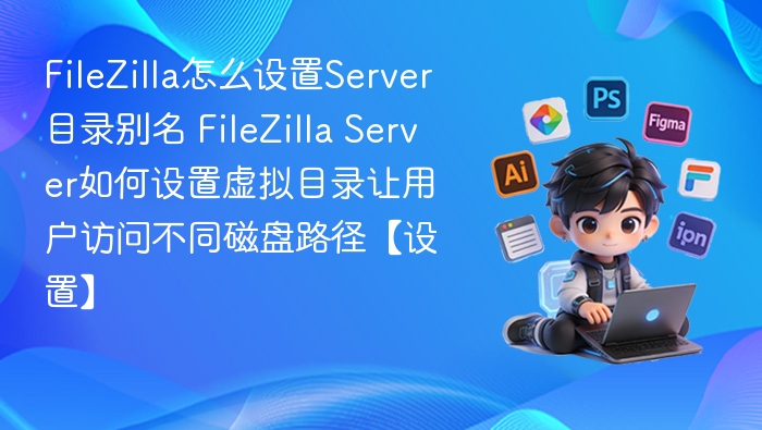 FileZilla怎么设置Server目录别名 FileZilla Server如何设置虚拟目录让用户访问不同磁盘路径【设置】