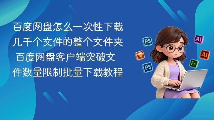 百度网盘怎么一次性下载几千个文件的整个文件夹 百度网盘客户端突破文件数量限制批量下载教程