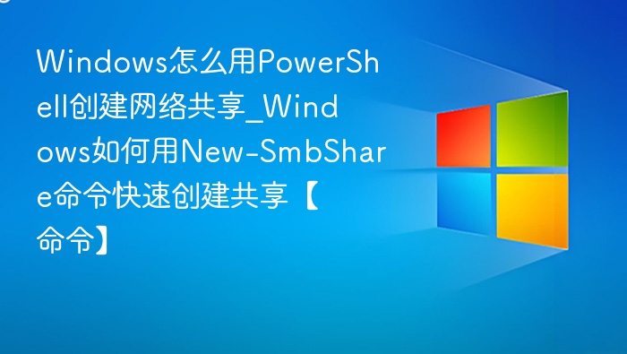 Windows怎么用PowerShell创建网络共享_Windows如何用New-SmbShare命令快速创建共享【命令】