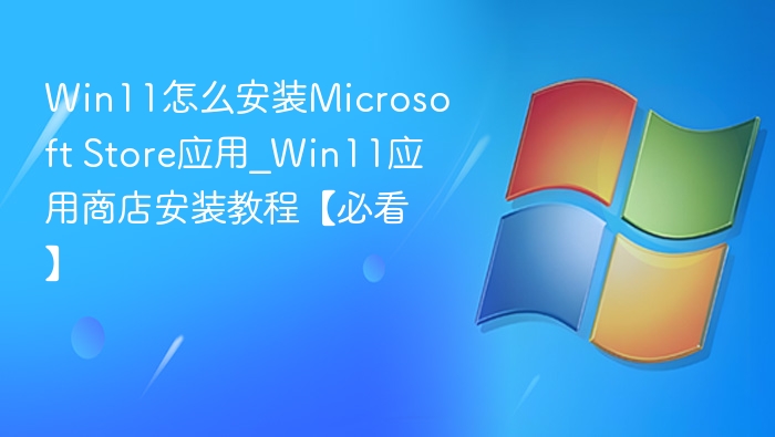 Win11怎么安装Microsoft Store应用_Win11应用商店安装教程【必看】
