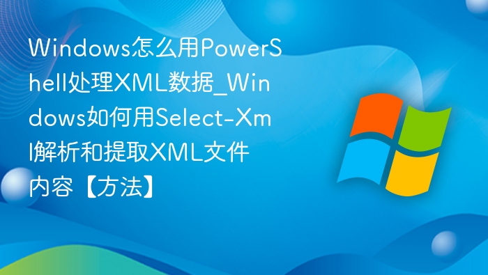 Windows怎么用PowerShell处理XML数据_Windows如何用Select-Xml解析和提取XML文件内容【方法】