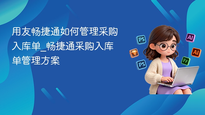 用友畅捷通如何管理采购入库单_畅捷通采购入库单管理方案