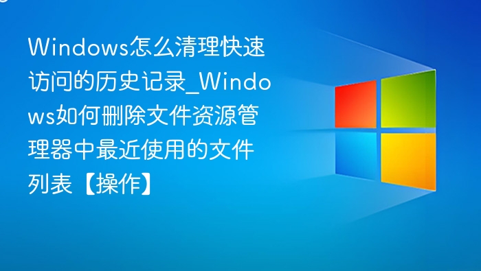 Windows怎么清理快速访问的历史记录_Windows如何删除文件资源管理器中最近使用的文件列表【操作】