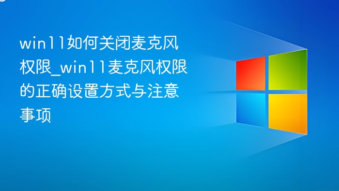 win11如何关闭麦克风权限_win11麦克风权限的正确设置方式与注意事项