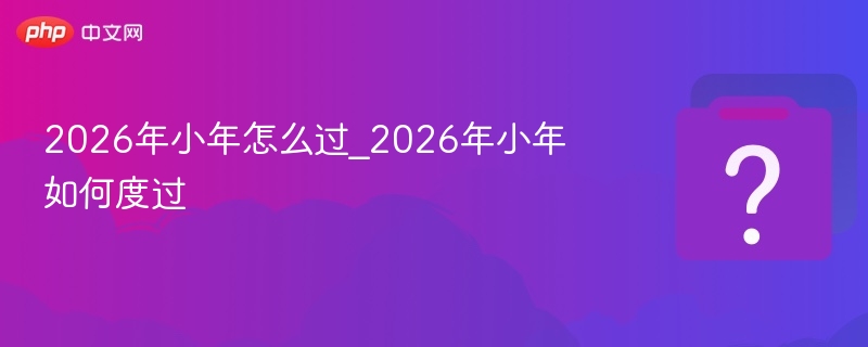 2026小年怎么过？习俗全攻略详解