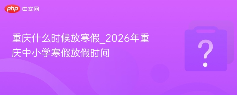 重庆什么时候放寒假_2026年重庆中小学寒假放假时间