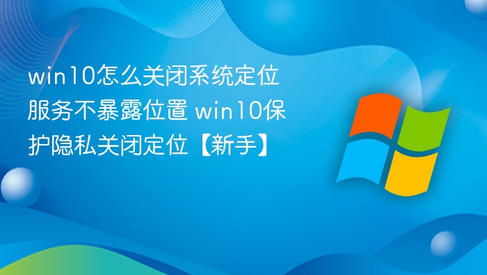 win10怎么关闭系统定位服务不暴露位置 win10保护隐私关闭定位【新手】