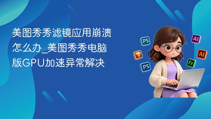 美图秀秀滤镜应用崩溃怎么办_美图秀秀电脑版GPU加速异常解决