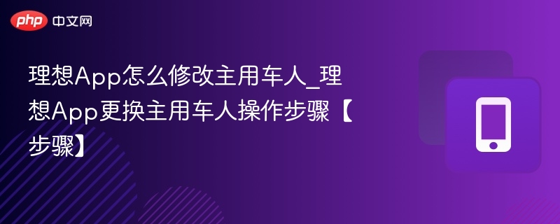 理想App怎么修改主用车人_理想App更换主用车人操作步骤【步骤】