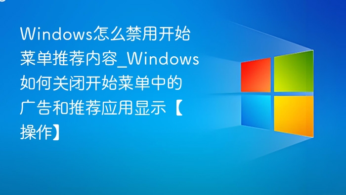 Windows怎么禁用开始菜单推荐内容_Windows如何关闭开始菜单中的广告和推荐应用显示【操作】