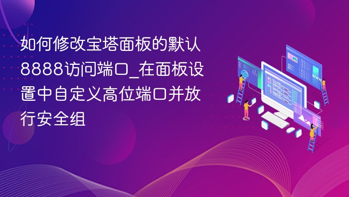 如何修改宝塔面板的默认8888访问端口_在面板设置中自定义高位端口并放行安全组