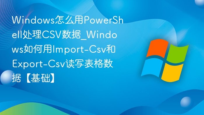 Windows怎么用PowerShell处理CSV数据_Windows如何用Import-Csv和Export-Csv读写表格数据【基础】