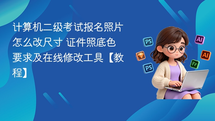 计算机二级考试报名照片怎么改尺寸 证件照底色要求及在线修改工具【教程】
