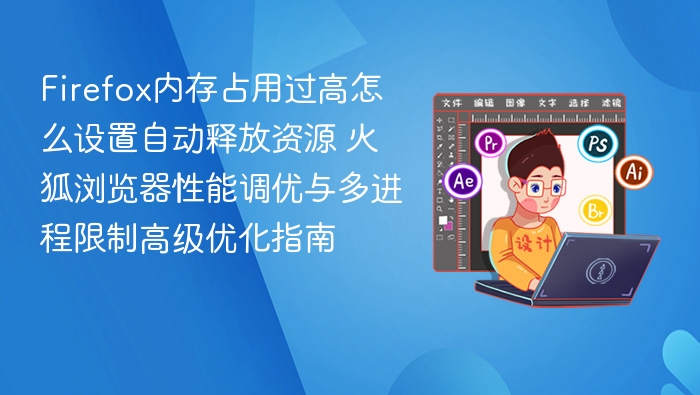 Firefox内存占用过高怎么设置自动释放资源 火狐浏览器性能调优与多进程限制高级优化指南