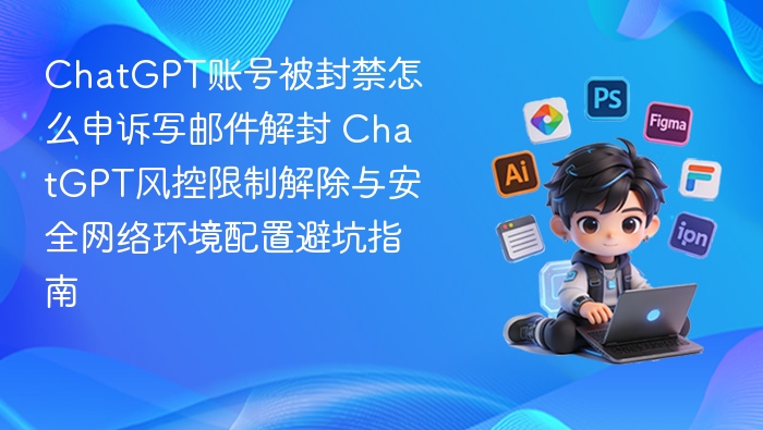 ChatGPT账号被封禁怎么申诉写邮件解封 ChatGPT风控限制解除与安全网络环境配置避坑指南