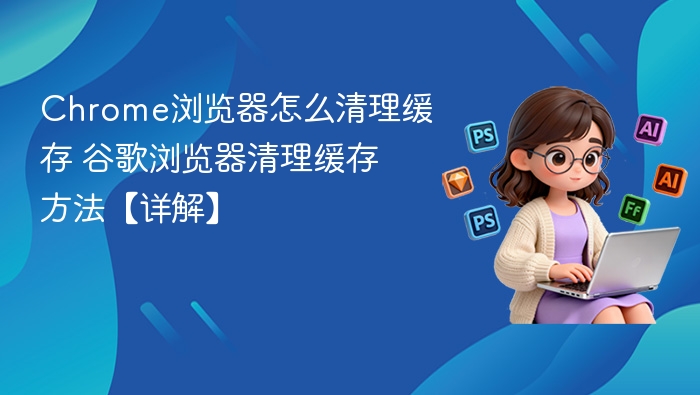 Chrome浏览器怎么清理缓存 谷歌浏览器清理缓存方法【详解】