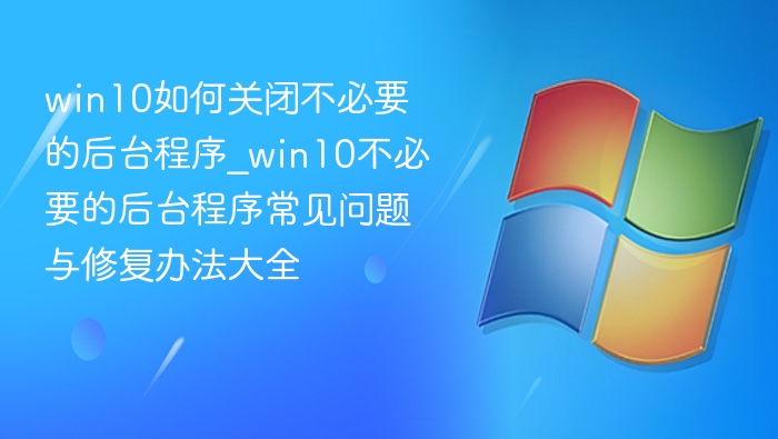 win10如何关闭不必要的后台程序_win10不必要的后台程序常见问题与修复办法大全