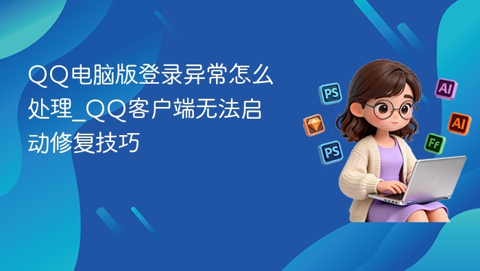 QQ电脑版登录异常怎么处理_QQ客户端无法启动修复技巧