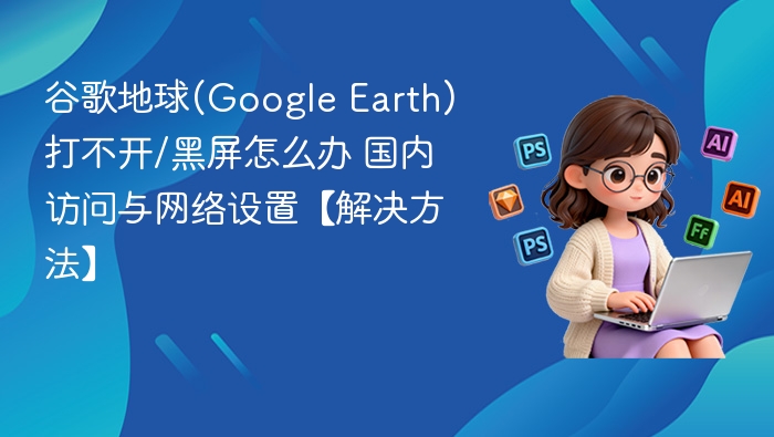 谷歌地球(Google Earth)打不开/黑屏怎么办 国内访问与网络设置【解决方法】