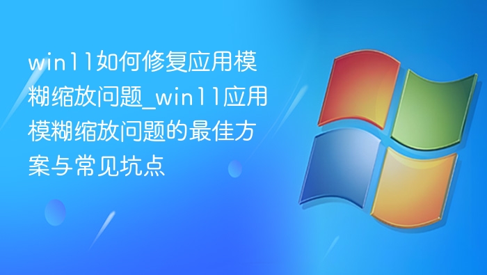win11如何修复应用模糊缩放问题_win11应用模糊缩放问题的最佳方案与常见坑点