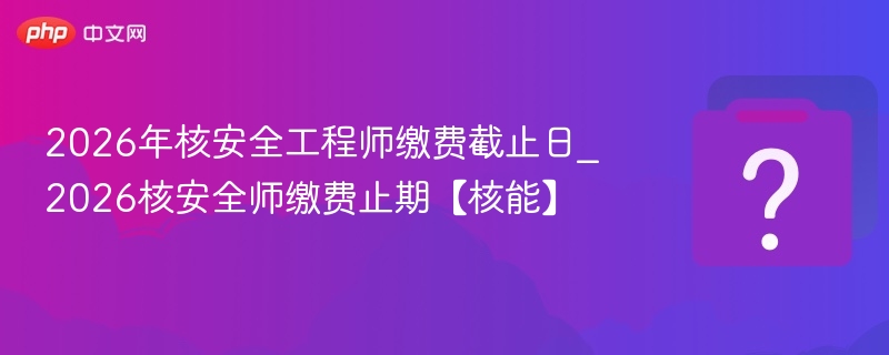 2026核安全师缴费截止时间公布