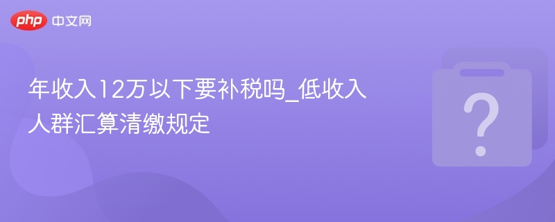 年收入12万以下要补税吗_低收入人群汇算清缴规定