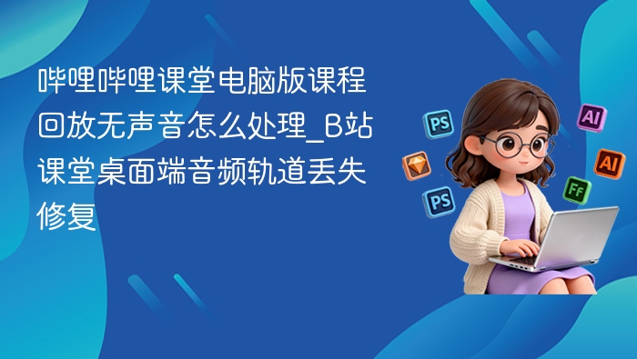 哔哩哔哩课堂电脑版课程回放无声音怎么处理_B站课堂桌面端音频轨道丢失修复