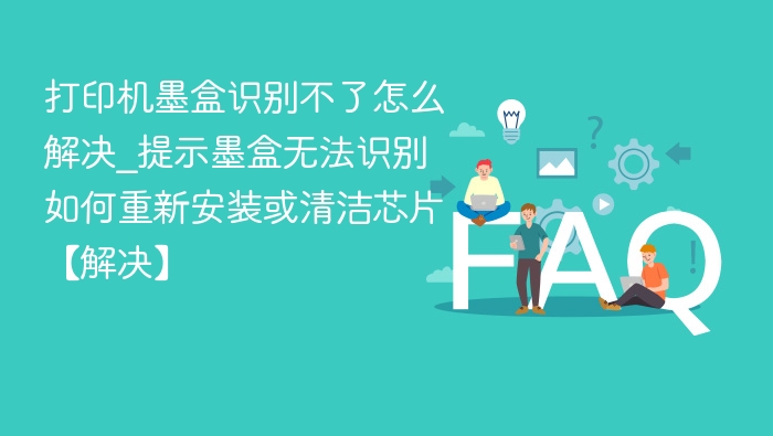 打印机墨盒识别不了怎么解决_提示墨盒无法识别如何重新安装或清洁芯片【解决】