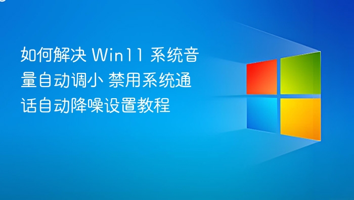 如何解决 Win11 系统音量自动调小 禁用系统通话自动降噪设置教程