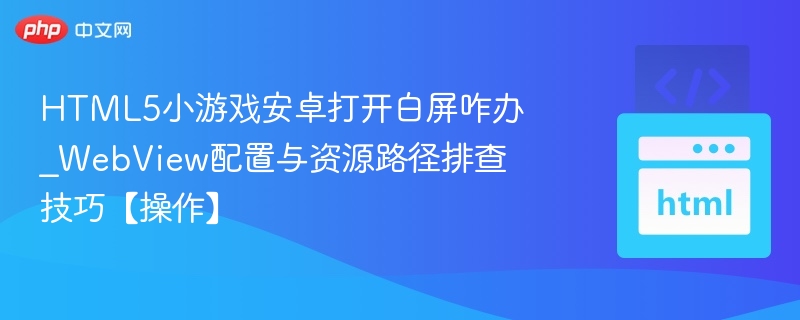 HTML5小游戏安卓打开白屏咋办_WebView配置与资源路径排查技巧【操作】