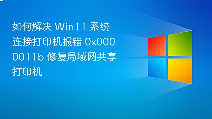 如何解决 Win11 系统连接打印机报错 0x0000011b 修复局域网共享打印机