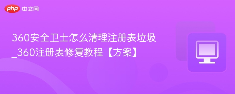 360安全卫士怎么清理注册表垃圾_360注册表修复教程【方案】