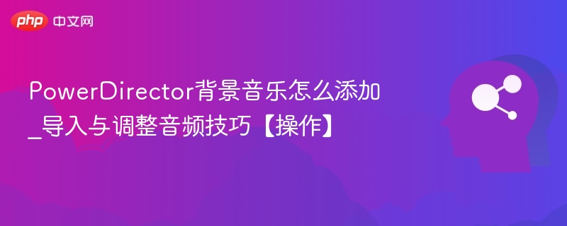 PowerDirector背景音乐怎么添加_导入与调整音频技巧【操作】