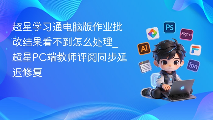 超星学习通电脑版作业批改结果看不到怎么处理_超星PC端教师评阅同步延迟修复