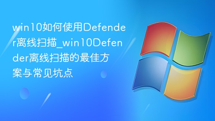 win10如何使用Defender离线扫描_win10Defender离线扫描的最佳方案与常见坑点
