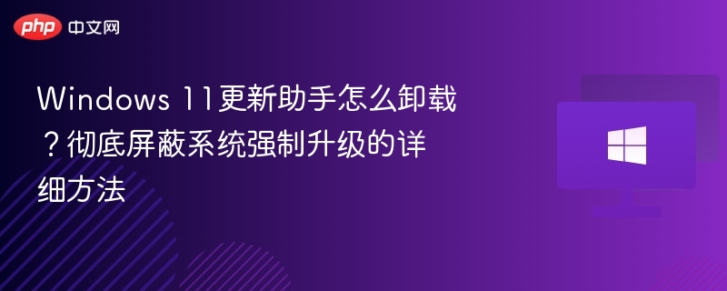 Windows 11更新助手怎么卸载？彻底屏蔽系统强制升级的详细方法
