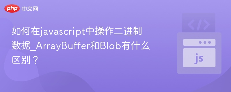 ArrayBuffer与Blob区别详解：JavaScript二进制操作指南