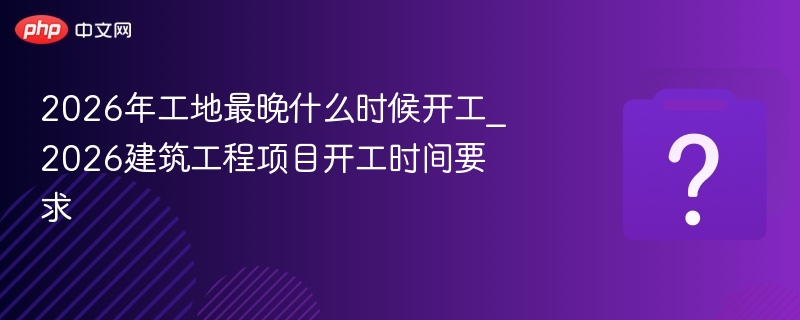 2026年工地最晚什么时候开工_2026建筑工程项目开工时间要求