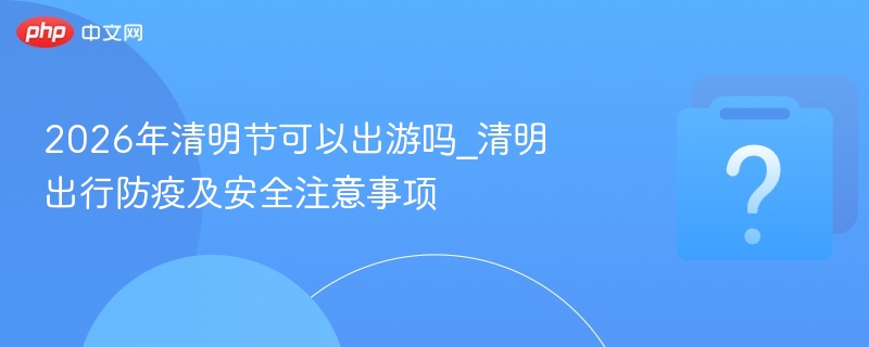 2026年清明节可以出游吗_清明出行防疫及安全注意事项
