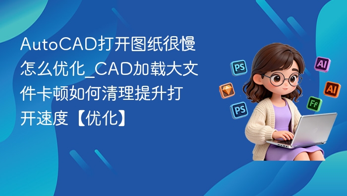AutoCAD打开图纸很慢怎么优化_CAD加载大文件卡顿如何清理提升打开速度【优化】