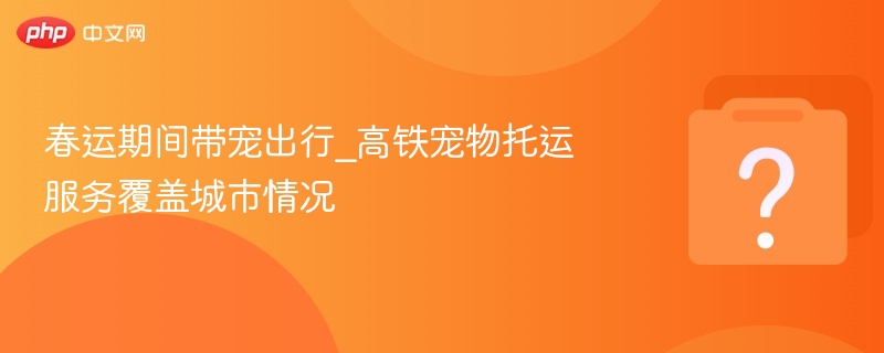 春运期间带宠出行_高铁宠物托运服务覆盖城市情况